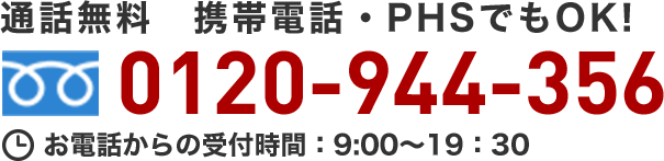 365日対応！ 通話無料 携帯電話・PHSでもOK！ 0120-944-356 お電話からの受付時間：9:00～19:30