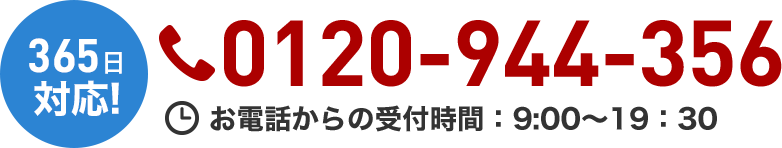 365日対応！ 通話無料 携帯電話・PHSでもOK！ 0120-944-356 お電話からの受付時間：9:00～19:30