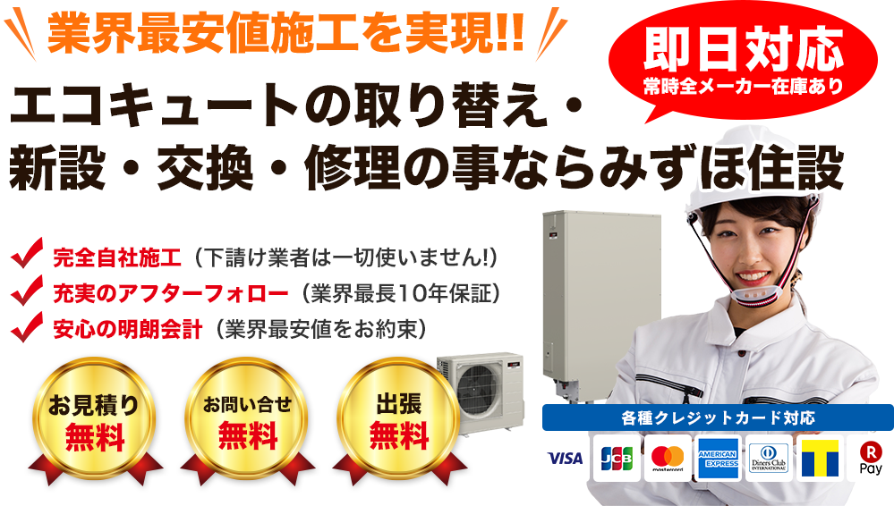業界最安値施工を実現!! エコキュートの取り換え・新設・交換・修理のことならみずほ住設　即日対応常時全メーカー在庫あり　完全自社施工（下請け業者は一切使いません！）　充実のアフターフォロー（業界最長8年保証）　安心の明朗会計（業界最安値をお約束）　お見積無料　お問い合せ無料　出張無料　各種クレジットカード対応